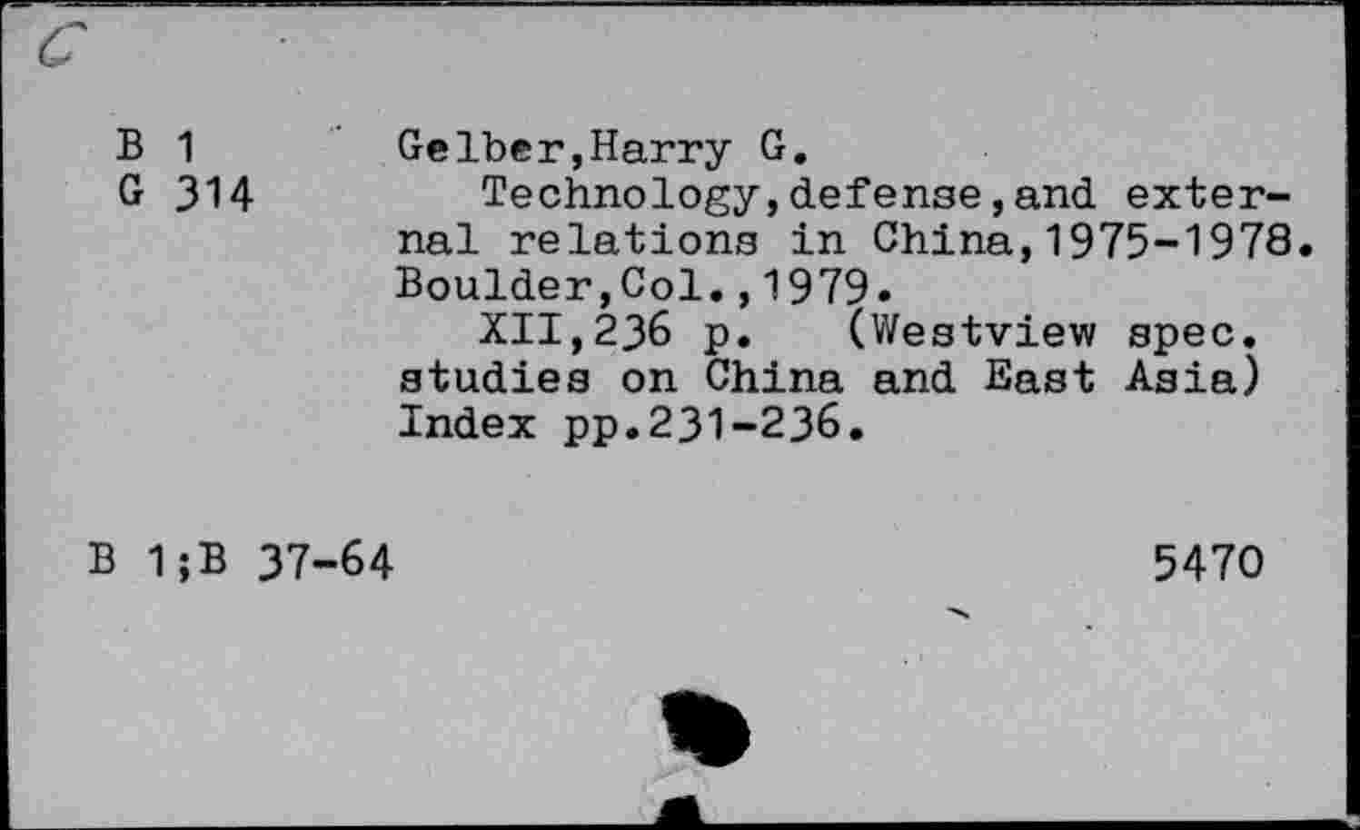 ﻿B 1	Gelber,Harry G.
G 314	Technology,defense,and exter-
nal relations in China,1975-1978. Boulder,Col.,1979-
XII,236 p. (Westview spec, studies on China and East Asia) Index pp.231-236.
B 1;B 37-64
5470